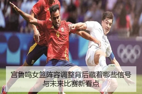 宫鲁鸣女篮阵容调整背后藏着哪些信号与未来比赛新看点（FIFA 2026™）